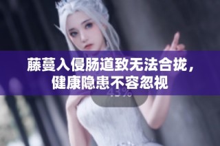 藤蔓入侵肠道致无法合拢，健康隐患不容忽视