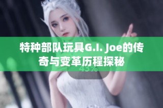 特种部队玩具G.I. Joe的传奇与变革历程探秘