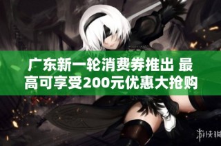 广东新一轮消费券推出 最高可享受200元优惠大抢购即将开启