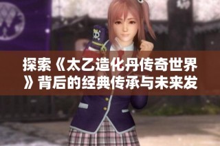 探索《太乙造化丹传奇世界》背后的经典传承与未来发展