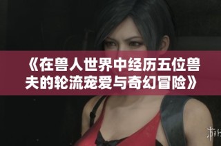 《在兽人世界中经历五位兽夫的轮流宠爱与奇幻冒险》