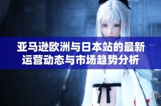 亚马逊欧洲与日本站的最新运营动态与市场趋势分析