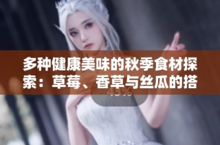 多种健康美味的秋季食材探索：草莓、香草与丝瓜的搭配秀