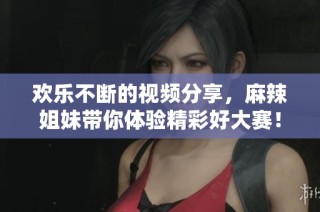 欢乐不断的视频分享，麻辣姐妹带你体验精彩好大赛！