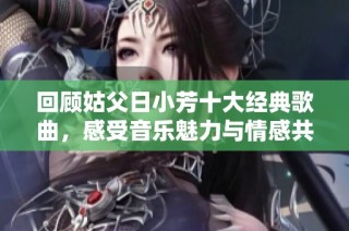 回顾姑父日小芳十大经典歌曲，感受音乐魅力与情感共鸣
