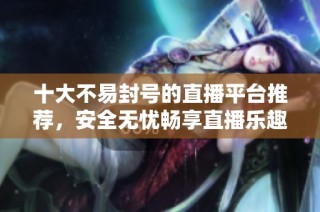 十大不易封号的直播平台推荐，安全无忧畅享直播乐趣