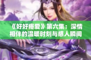 《好好疼爱》第六集：深情相伴的温暖时刻与感人瞬间