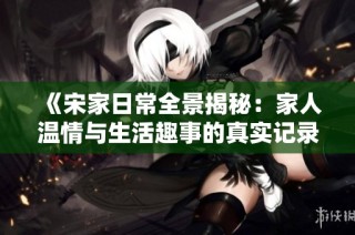 《宋家日常全景揭秘：家人温情与生活趣事的真实记录》