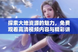 探索大地资源的魅力，免费观看高清视频内容与精彩讲解