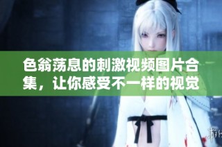 色翁荡息的刺激视频图片合集，让你感受不一样的视觉冲击