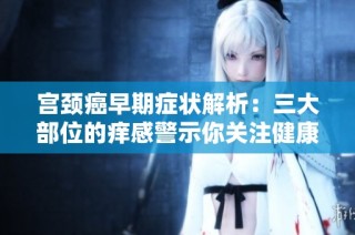 宫颈癌早期症状解析：三大部位的痒感警示你关注健康