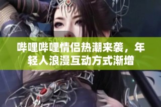 哔哩哔哩情侣热潮来袭，年轻人浪漫互动方式渐增