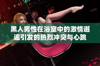 黑人男性在浴室中的激情邂逅引发的热烈冲突与心跳