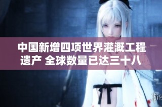 中国新增四项世界灌溉工程遗产 全球数量已达三十八项