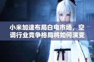小米加速布局白电市场，空调行业竞争格局将如何演变