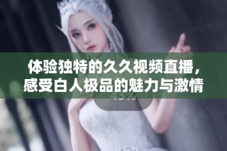 体验独特的久久视频直播，感受白人极品的魅力与激情