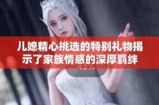 儿媳精心挑选的特别礼物揭示了家族情感的深厚羁绊