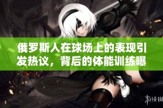 俄罗斯人在球场上的表现引发热议，背后的体能训练曝光