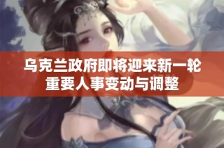 乌克兰政府即将迎来新一轮重要人事变动与调整
