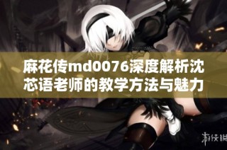 麻花传md0076深度解析沈芯语老师的教学方法与魅力