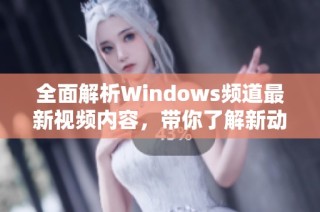 全面解析Windows频道最新视频内容，带你了解新动态与技巧