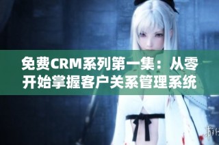 免费CRM系列第一集：从零开始掌握客户关系管理系统技巧