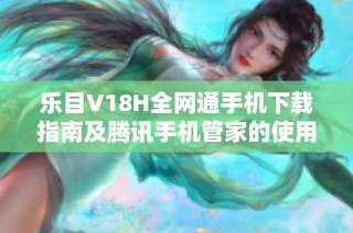 乐目V18H全网通手机下载指南及腾讯手机管家的使用技巧