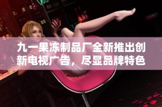 九一果冻制品厂全新推出创新电视广告，尽显品牌特色