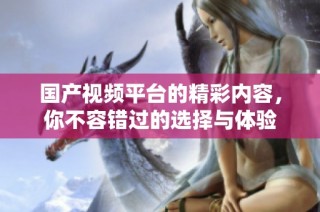 国产视频平台的精彩内容，你不容错过的选择与体验