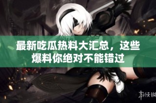 最新吃瓜热料大汇总，这些爆料你绝对不能错过