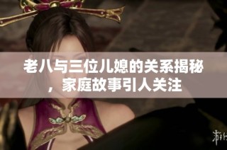 老八与三位儿媳的关系揭秘，家庭故事引人关注
