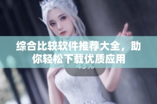 综合比较软件推荐大全，助你轻松下载优质应用