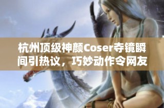 杭州顶级神颜Coser夺镜瞬间引热议，巧妙动作令网友纷纷点赞