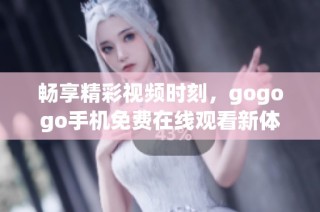 畅享精彩视频时刻，gogogo手机免费在线观看新体验