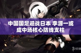 中国国足迎战日本 李源一或成中场核心防线支柱