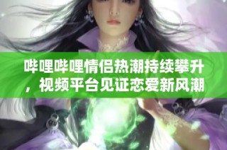 哔哩哔哩情侣热潮持续攀升，视频平台见证恋爱新风潮