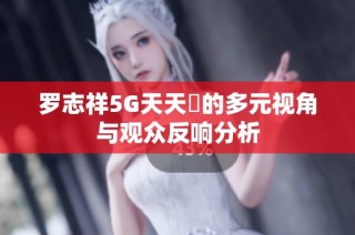 罗志祥5G天天奭的多元视角与观众反响分析