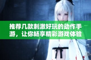 推荐几款刺激好玩的动作手游，让你畅享精彩游戏体验