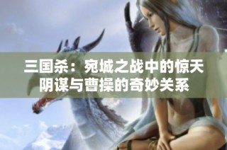 三国杀：宛城之战中的惊天阴谋与曹操的奇妙关系