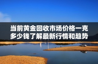 当前黄金回收市场价格一克多少钱了解最新行情和趋势