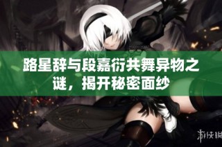 路星辞与段嘉衍共舞异物之谜，揭开秘密面纱