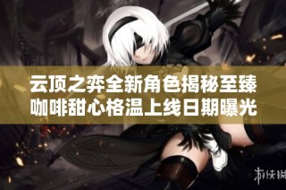 云顶之弈全新角色揭秘至臻咖啡甜心格温上线日期曝光