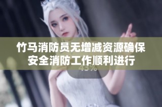 竹马消防员无增减资源确保安全消防工作顺利进行