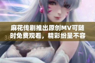 麻花传剧推出原创MV可随时免费观看，精彩纷呈不容错过