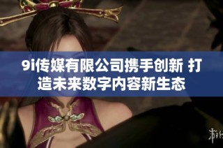 9i传媒有限公司携手创新 打造未来数字内容新生态