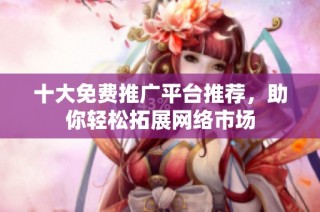 十大免费推广平台推荐，助你轻松拓展网络市场