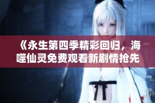 《永生第四季精彩回归，海噬仙灵免费观看新剧情抢先看》