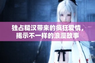 独占糙汉带来的疯狂爱情，揭示不一样的浪漫故事