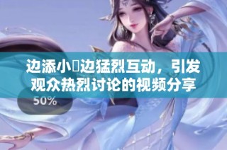 边添小泬边猛烈互动，引发观众热烈讨论的视频分享