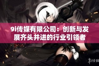 9i传媒有限公司：创新与发展齐头并进的行业引领者